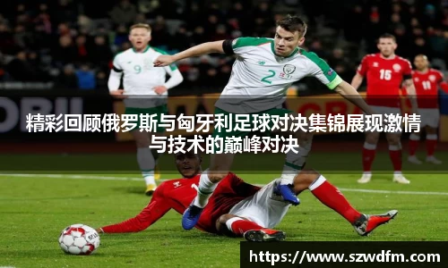 精彩回顾俄罗斯与匈牙利足球对决集锦展现激情与技术的巅峰对决