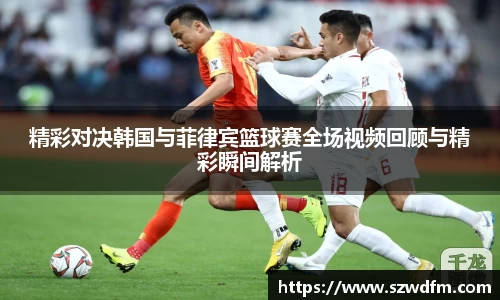 精彩对决韩国与菲律宾篮球赛全场视频回顾与精彩瞬间解析